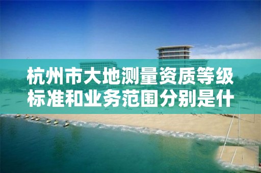 杭州市大地测量资质等级标准和业务范围分别是什么?