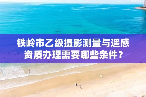 铁岭市乙级摄影测量与遥感资质办理需要哪些条件？