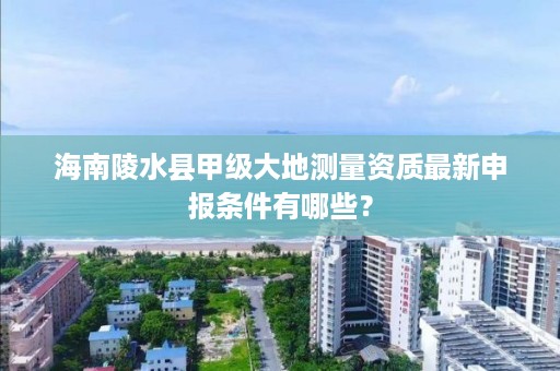 海南陵水县甲级大地测量资质最新申报条件有哪些?