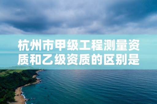杭州市甲级工程测量资质和乙级资质的区别是什么?