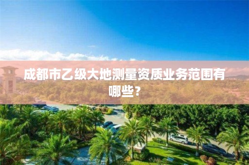 成都市乙级大地测量资质业务范围有哪些?