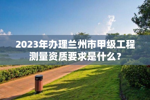 2023年办理兰州市甲级工程测量资质要求是什么?
