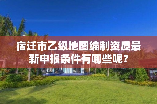 宿迁市乙级地图编制资质最新申报条件有哪些呢?