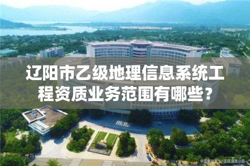 辽阳市乙级地理信息系统工程资质业务范围有哪些？