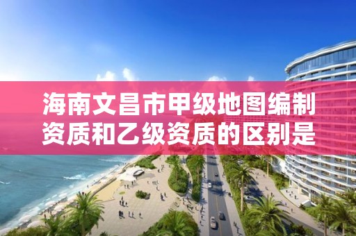 海南文昌市甲级地图编制资质和乙级资质的区别是什么?