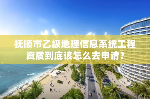 抚顺市乙级地理信息系统工程资质到底该怎么去申请？