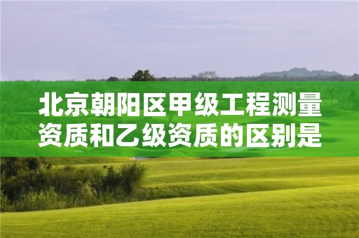 北京朝阳区甲级工程测量资质和乙级资质的区别是什么?