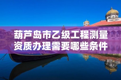 葫芦岛市乙级工程测量资质办理需要哪些条件？