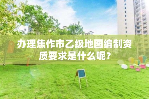 办理焦作市乙级地图编制资质要求是什么呢?