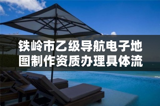 铁岭市乙级导航电子地图制作资质办理具体流程是什么？