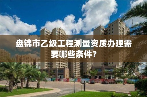 盘锦市乙级工程测量资质办理需要哪些条件？