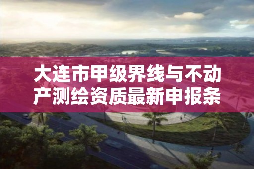 大连市甲级界线与不动产测绘资质最新申报条件有哪些？