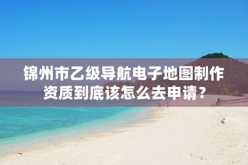 锦州市乙级导航电子地图制作资质到底该怎么去申请？