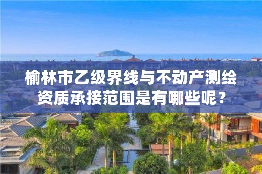 榆林市乙级界线与不动产测绘资质承接范围是有哪些呢?
