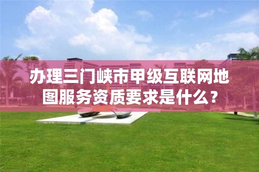 办理三门峡市甲级互联网地图服务资质要求是什么?