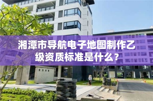湘潭市导航电子地图制作乙级资质标准是什么?