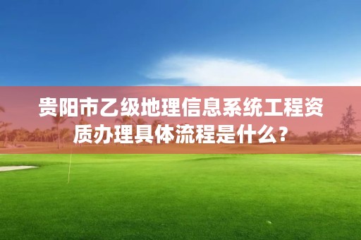 贵阳市乙级地理信息系统工程资质办理具体流程是什么?