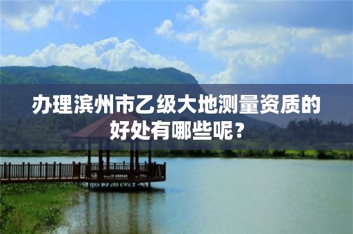 办理滨州市乙级大地测量资质的好处有哪些呢?
