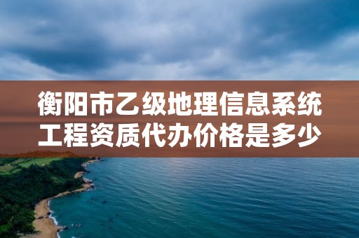 衡阳市乙级地理信息系统工程资质代办价格是多少钱呢?