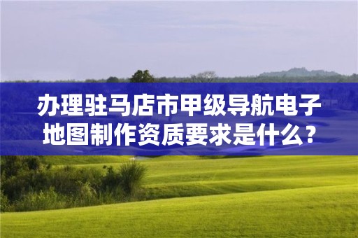 办理驻马店市甲级导航电子地图制作资质要求是什么?