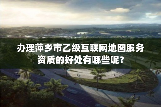 办理萍乡市乙级互联网地图服务资质的好处有哪些呢?
