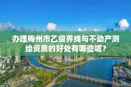 办理梅州市乙级界线与不动产测绘资质的好处有哪些呢?