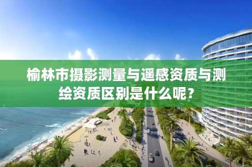 榆林市摄影测量与遥感资质与测绘资质区别是什么呢?