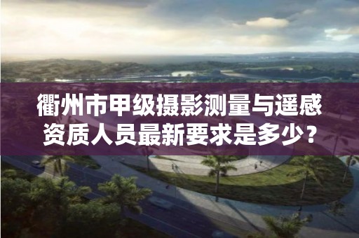 衢州市甲级摄影测量与遥感资质人员最新要求是多少?