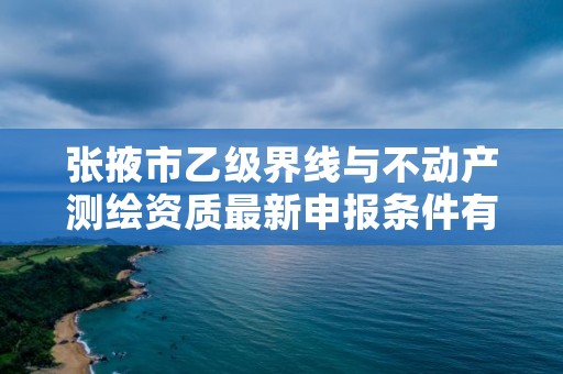 张掖市乙级界线与不动产测绘资质最新申报条件有哪些呢?