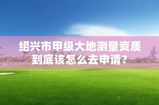 绍兴市甲级大地测量资质到底该怎么去申请?