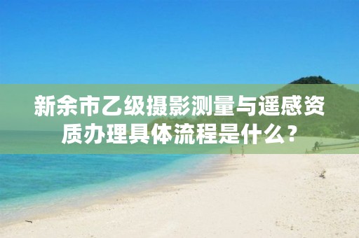 新余市乙级摄影测量与遥感资质办理具体流程是什么?