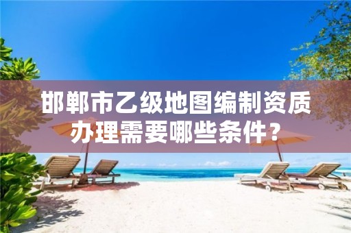 邯郸市乙级地图编制资质办理需要哪些条件?