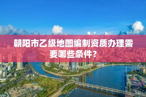 朝阳市乙级地图编制资质办理需要哪些条件？