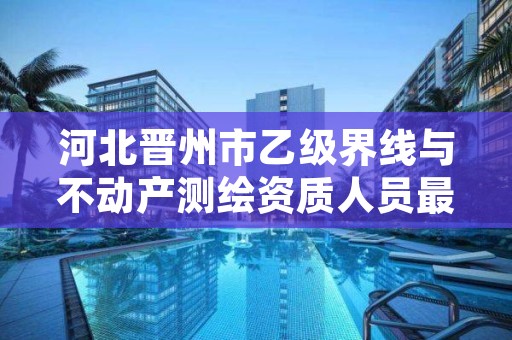 河北晋州市乙级界线与不动产测绘资质人员最新要求是多少个?