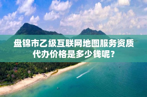 盘锦市乙级互联网地图服务资质代办价格是多少钱呢？