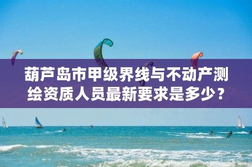 葫芦岛市甲级界线与不动产测绘资质人员最新要求是多少？