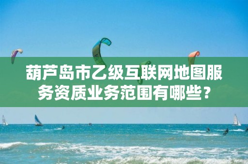葫芦岛市乙级互联网地图服务资质业务范围有哪些？