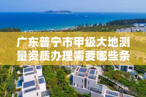 广东普宁市甲级大地测量资质办理需要哪些条件?