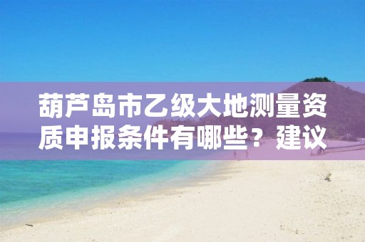 葫芦岛市乙级大地测量资质申报条件有哪些？建议收藏！