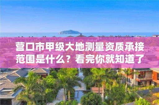 营口市甲级大地测量资质承接范围是什么？看完你就知道了