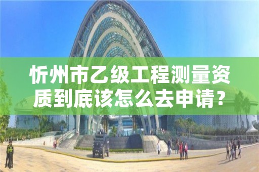 忻州市乙级工程测量资质到底该怎么去申请?