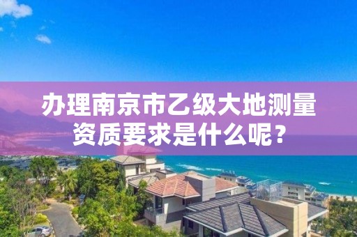 办理南京市乙级大地测量资质要求是什么呢?