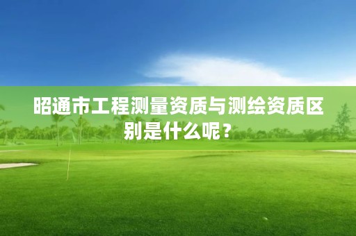 昭通市工程测量资质与测绘资质区别是什么呢?