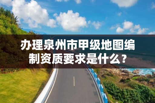 办理泉州市甲级地图编制资质要求是什么?