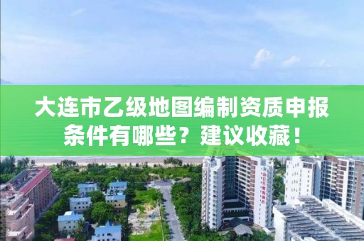 大连市乙级地图编制资质申报条件有哪些？建议收藏！