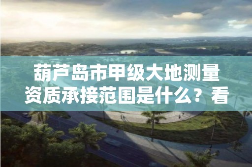 葫芦岛市甲级大地测量资质承接范围是什么？看完你就知道了