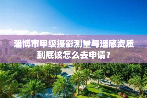 淄博市甲级摄影测量与遥感资质到底该怎么去申请?