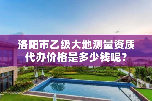 洛阳市乙级大地测量资质代办价格是多少钱呢?