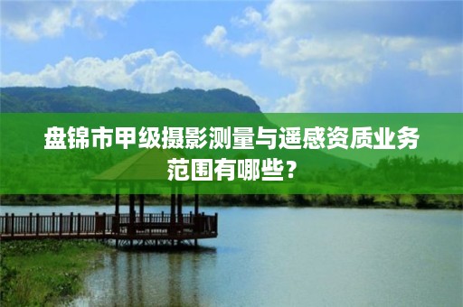 盘锦市甲级摄影测量与遥感资质业务范围有哪些？