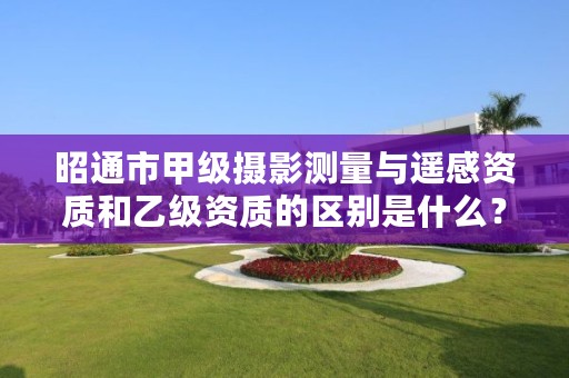 昭通市甲级摄影测量与遥感资质和乙级资质的区别是什么?